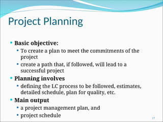 Project Planning
 Basic objective:
 To create a plan to meet the commitments of the
project
 create a path that, if followed, will lead to a
successful project
 Planning involves
 defining the LC process to be followed, estimates,
detailed schedule, plan for quality, etc.
 Main output
 a project management plan, and
 project schedule 17
 