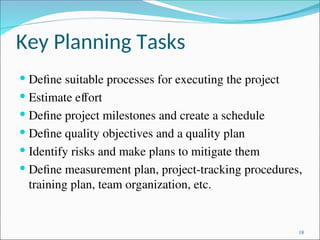 Key Planning Tasks
 Define suitable processes for executing the project
 Estimate effort
 Define project milestones and create a schedule
 Define quality objectives and a quality plan
 Identify risks and make plans to mitigate them
 Define measurement plan, project-tracking procedures,
training plan, team organization, etc.
18
 