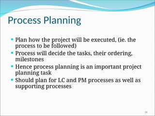 Process Planning
 Plan how the project will be executed, (ie. the
process to be followed)
 Process will decide the tasks, their ordering,
milestones
 Hence process planning is an important project
planning task
 Should plan for LC and PM processes as well as
supporting processes
19
 