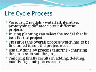 Life Cycle Process
 Various LC models - waterfall, iterative,
prototyping; diff models suit different
projects
 During planning can select the model that is
best for the project
 This gives the overall process which has to be
fine-tuned to suit the project needs
 Usually done by process tailoring - changing
the process to suit the project
 Tailoring finally results in adding, deleting,
modifying some process steps
20
 