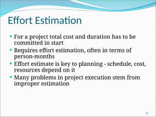 Effort Estimation
 For a project total cost and duration has to be
committed in start
 Requires effort estimation, often in terms of
person-months
 Effort estimate is key to planning - schedule, cost,
resources depend on it
 Many problems in project execution stem from
improper estimation
22
 