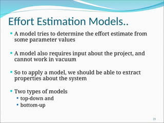 Effort Estimation Models..
 A model tries to determine the effort estimate from
some parameter values
 A model also requires input about the project, and
cannot work in vacuum
 So to apply a model, we should be able to extract
properties about the system
 Two types of models
 top-down and
 bottom-up
25
 