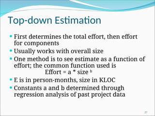 Top-down Estimation
 First determines the total effort, then effort
for components
 Usually works with overall size
 One method is to see estimate as a function of
effort; the common function used is
Effort = a * size b
 E is in person-months, size in KLOC
 Constants a and b determined through
regression analysis of past project data
27
 