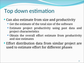 Top down estimation
 Can also estimate from size and productivity
 Get the estimate of the total size of the software
 Estimate project productivity using past data and
project characteristics
 Obtain the overall effort estimate from productivity
and size estimates
 Effort distribution data from similar project are
used to estimate effort for different phases
28
 