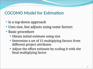 COCOMO Model for Estimation
 Is a top-down approach
 Uses size, but adjusts using some factors
 Basic procedure
 Obtain initial estimate using size
 Determine a set of 15 multiplying factors from
different project attributes
 Adjust the effort estimate by scaling it with the
final multiplying factor
31
 