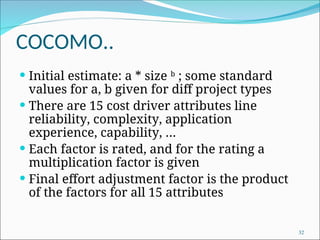 COCOMO..
 Initial estimate: a * size b
; some standard
values for a, b given for diff project types
 There are 15 cost driver attributes line
reliability, complexity, application
experience, capability, …
 Each factor is rated, and for the rating a
multiplication factor is given
 Final effort adjustment factor is the product
of the factors for all 15 attributes
32
 