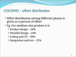 COCOMO – effort distribution
 Effort distribution among different phases is
given as a percent of effort
 Eg. For medium size product it is
 Product design – 16%
 Detailed design – 24%
 Coding and UT – 38%
 Integration and test – 22%
34
 