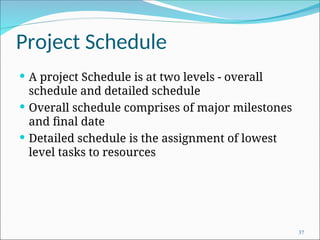 Project Schedule
 A project Schedule is at two levels - overall
schedule and detailed schedule
 Overall schedule comprises of major milestones
and final date
 Detailed schedule is the assignment of lowest
level tasks to resources
37
 