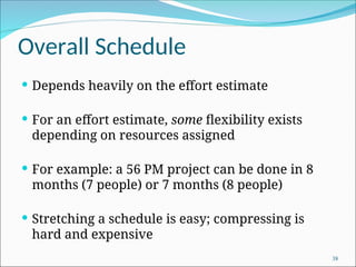 Overall Schedule
 Depends heavily on the effort estimate
 For an effort estimate, some flexibility exists
depending on resources assigned
 For example: a 56 PM project can be done in 8
months (7 people) or 7 months (8 people)
 Stretching a schedule is easy; compressing is
hard and expensive
38
 