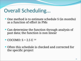Overall Scheduling...
 One method is to estimate schedule S (in months)
as a function of effort in PMs
 Can determine the function through analysis of
past data; the function is non linear
 COCOMO: S = 2.5 E 3.8
 Often this schedule is checked and corrected for
the specific project
39
 