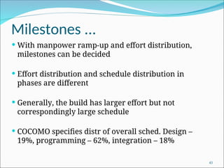 Milestones ...
 With manpower ramp-up and effort distribution,
milestones can be decided
 Effort distribution and schedule distribution in
phases are different
 Generally, the build has larger effort but not
correspondingly large schedule
 COCOMO specifies distr of overall sched. Design –
19%, programming – 62%, integration – 18%
43
 