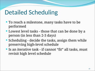Detailed Scheduling
 To reach a milestone, many tasks have to be
performed
 Lowest level tasks - those that can be done by a
person (in less than 2-3 days)
 Scheduling - decide the tasks, assign them while
preserving high-level schedule
 Is an iterative task - if cannot “fit” all tasks, must
revisit high level schedule
45
 