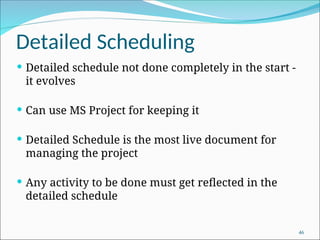Detailed Scheduling
 Detailed schedule not done completely in the start -
it evolves
 Can use MS Project for keeping it
 Detailed Schedule is the most live document for
managing the project
 Any activity to be done must get reflected in the
detailed schedule
46
 