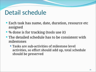 Detail schedule
 Each task has name, date, duration, resource etc
assigned
 % done is for tracking (tools use it)
 The detailed schedule has to be consistent with
milestones
 Tasks are sub-activities of milestone level
activities, so effort should add up, total schedule
should be preserved
48
 