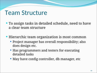 Team Structure
 To assign tasks in detailed schedule, need to have
a clear team structure
 Hierarchic team organization is most common
 Project manager has overall responsibility; also
does design etc.
 Has programmers and testers for executing
detailed tasks
 May have config controller, db manager, etc
49
 