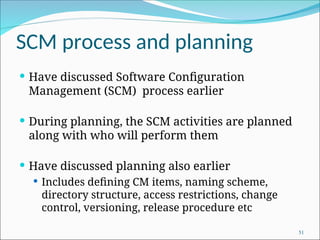 SCM process and planning
 Have discussed Software Configuration
Management (SCM) process earlier
 During planning, the SCM activities are planned
along with who will perform them
 Have discussed planning also earlier
 Includes defining CM items, naming scheme,
directory structure, access restrictions, change
control, versioning, release procedure etc
51
 