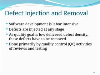 Defect Injection and Removal
 Software development is labor intensive
 Defects are injected at any stage
 As quality goal is low delivered defect density,
these defects have to be removed
 Done primarily by quality control (QC) activities
of reviews and testing
54
 