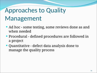 Approaches to Quality
Management
 Ad hoc - some testing, some reviews done as and
when needed
 Procedural - defined procedures are followed in
a project
 Quantitative - defect data analysis done to
manage the quality process
56
 