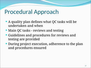 Procedural Approach
 A quality plan defines what QC tasks will be
undertaken and when
 Main QC tasks - reviews and testing
 Guidelines and procedures for reviews and
testing are provided
 During project execution, adherence to the plan
and procedures ensured
57
 
