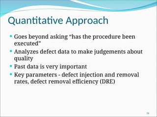 Quantitative Approach
 Goes beyond asking “has the procedure been
executed”
 Analyzes defect data to make judgements about
quality
 Past data is very important
 Key parameters - defect injection and removal
rates, defect removal efficiency (DRE)
58
 