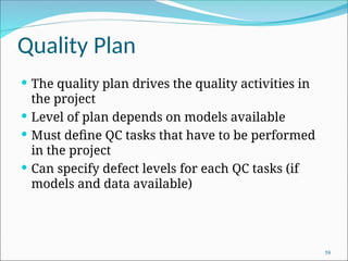 Quality Plan
 The quality plan drives the quality activities in
the project
 Level of plan depends on models available
 Must define QC tasks that have to be performed
in the project
 Can specify defect levels for each QC tasks (if
models and data available)
59
 