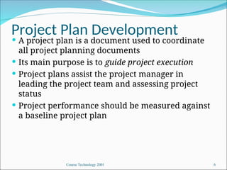 Course Technology 2001 6
Project Plan Development
 A project plan is a document used to coordinate
all project planning documents
 Its main purpose is to guide project execution
 Project plans assist the project manager in
leading the project team and assessing project
status
 Project performance should be measured against
a baseline project plan
 