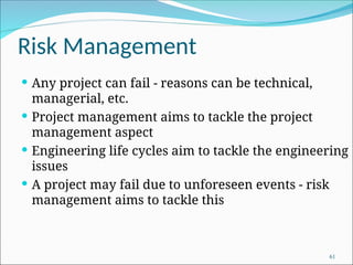 Risk Management
 Any project can fail - reasons can be technical,
managerial, etc.
 Project management aims to tackle the project
management aspect
 Engineering life cycles aim to tackle the engineering
issues
 A project may fail due to unforeseen events - risk
management aims to tackle this
61
 