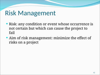 Risk Management
 Risk: any condition or event whose occurrence is
not certain but which can cause the project to
fail
 Aim of risk management: minimize the effect of
risks on a project
62
 