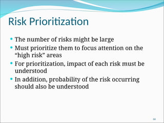 Risk Prioritization
 The number of risks might be large
 Must prioritize them to focus attention on the
“high risk” areas
 For prioritization, impact of each risk must be
understood
 In addition, probability of the risk occurring
should also be understood
66
 