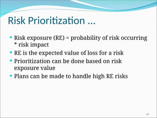 Risk Prioritization ...
 Risk exposure (RE) = probability of risk occurring
* risk impact
 RE is the expected value of loss for a risk
 Prioritization can be done based on risk
exposure value
 Plans can be made to handle high RE risks
67
 