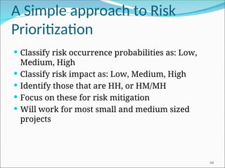 A Simple approach to Risk
Prioritization
 Classify risk occurrence probabilities as: Low,
Medium, High
 Classify risk impact as: Low, Medium, High
 Identify those that are HH, or HM/MH
 Focus on these for risk mitigation
 Will work for most small and medium sized
projects
68
 