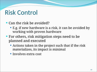 Risk Control
 Can the risk be avoided?
 E.g. if new hardware is a risk, it can be avoided by
working with proven hardware
 For others, risk mitigation steps need to be
planned and executed
 Actions taken in the project such that if the risk
materializes, its impact is minimal
 Involves extra cost
69
 