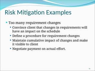 Risk Mitigation Examples
 Too many requirement changes
 Convince client that changes in requirements will
have an impact on the schedule
 Define a procedure for requirement changes
 Maintain cumulative impact of changes and make
it visible to client
 Negotiate payment on actual effort.
70
 