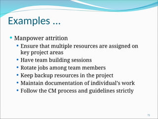 Examples ...
 Manpower attrition
 Ensure that multiple resources are assigned on
key project areas
 Have team building sessions
 Rotate jobs among team members
 Keep backup resources in the project
 Maintain documentation of individual’s work
 Follow the CM process and guidelines strictly
71
 