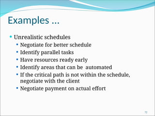 Examples ...
 Unrealistic schedules
 Negotiate for better schedule
 Identify parallel tasks
 Have resources ready early
 Identify areas that can be automated
 If the critical path is not within the schedule,
negotiate with the client
 Negotiate payment on actual effort
72
 