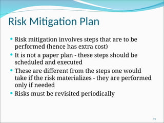 Risk Mitigation Plan
 Risk mitigation involves steps that are to be
performed (hence has extra cost)
 It is not a paper plan - these steps should be
scheduled and executed
 These are different from the steps one would
take if the risk materializes - they are performed
only if needed
 Risks must be revisited periodically
73
 