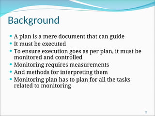 Background
 A plan is a mere document that can guide
 It must be executed
 To ensure execution goes as per plan, it must be
monitored and controlled
 Monitoring requires measurements
 And methods for interpreting them
 Monitoring plan has to plan for all the tasks
related to monitoring
75
 