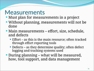 Measurements
 Must plan for measurements in a project
 Without planning, measurements will not be
done
 Main measurements – effort, size, schedule,
and defects
 Effort – as this is the main resource; often tracked
through effort reporting tools
 Defects – as they determine quality; often defect
logging and tracking systems used
 During planning – what will be measured,
how, tool support, and data management
76
 