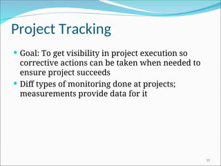 Project Tracking
 Goal: To get visibility in project execution so
corrective actions can be taken when needed to
ensure project succeeds
 Diff types of monitoring done at projects;
measurements provide data for it
77
 