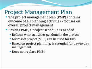 Project Management Plan
 The project management plan (PMP) contains
outcome of all planning activities - focuses on
overall project management
 Besides PMP, a project schedule is needed
 Reflects what activities get done in the project
 Microsoft project (MSP) can be used for this
 Based on project planning; is essential for day-to-day
management
 Does not replace PMP !
81
 
