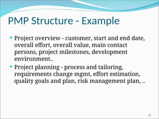PMP Structure - Example
 Project overview - customer, start and end date,
overall effort, overall value, main contact
persons, project milestones, development
environment..
 Project planning - process and tailoring,
requirements change mgmt, effort estimation,
quality goals and plan, risk management plan, ..
82
 