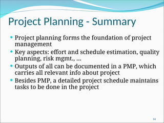 Project Planning - Summary
 Project planning forms the foundation of project
management
 Key aspects: effort and schedule estimation, quality
planning, risk mgmt., …
 Outputs of all can be documented in a PMP, which
carries all relevant info about project
 Besides PMP, a detailed project schedule maintains
tasks to be done in the project
84
 