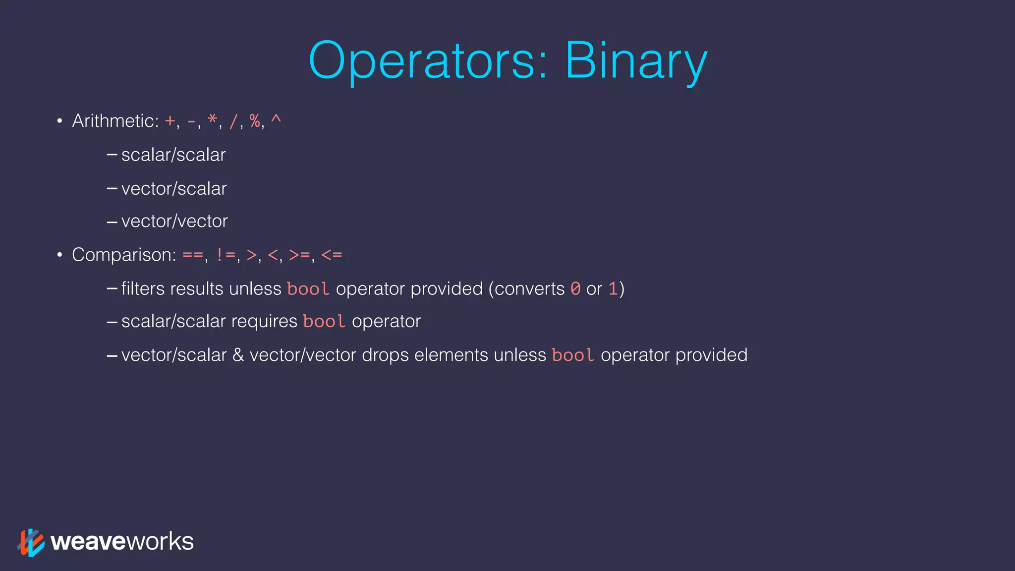 Operators: Binary
• Arithmetic: +, -, *, /, %, ^
– scalar/scalar
– vector/scalar
– vector/vector
• Comparison: ==, !=, >, <, >=, <=
– filters results unless bool operator provided (converts 0 or 1)
– scalar/scalar requires bool operator
– vector/scalar & vector/vector drops elements unless bool operator provided
 