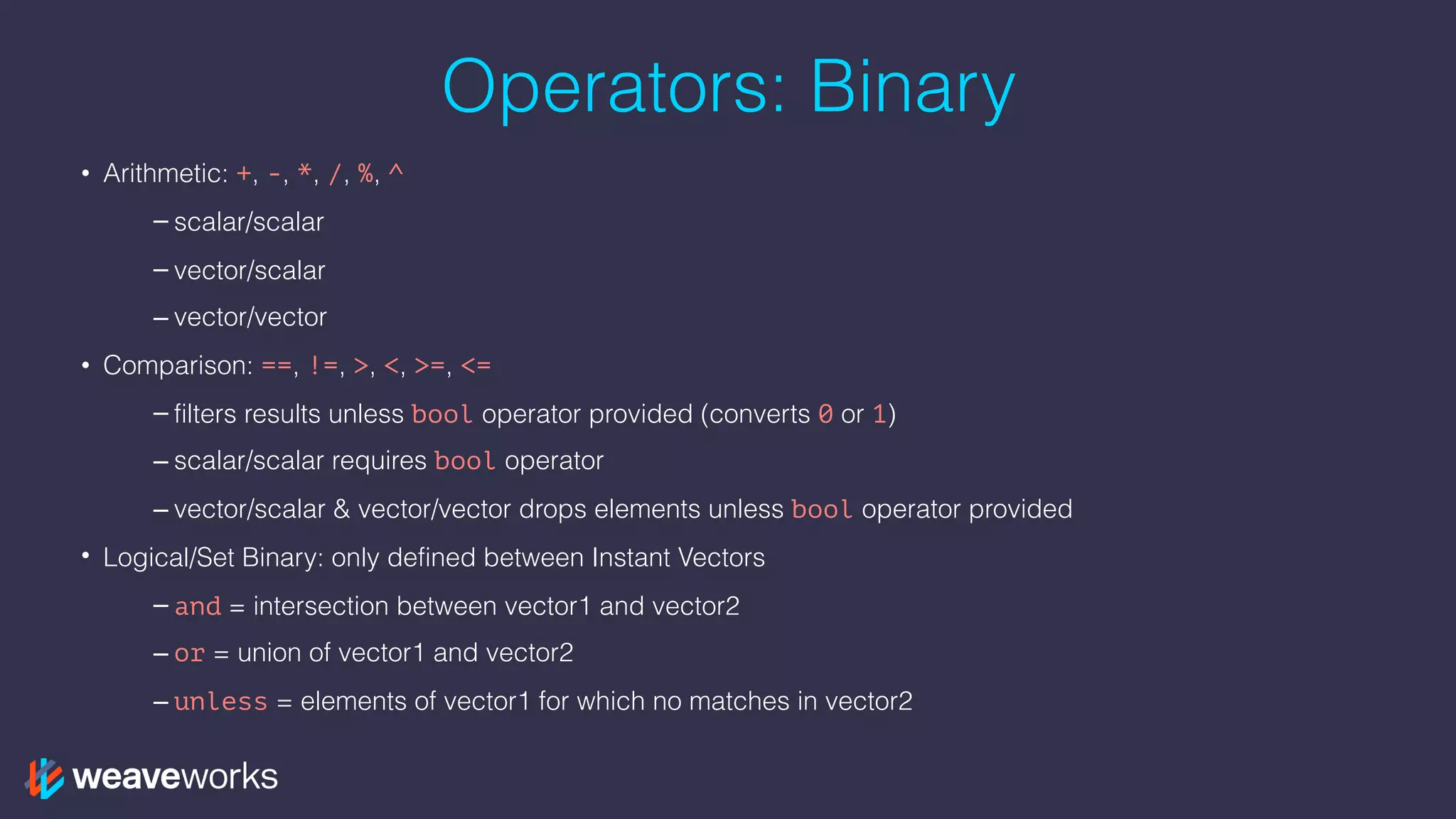 Operators: Binary
• Arithmetic: +, -, *, /, %, ^
– scalar/scalar
– vector/scalar
– vector/vector
• Comparison: ==, !=, >, <, >=, <=
– filters results unless bool operator provided (converts 0 or 1)
– scalar/scalar requires bool operator
– vector/scalar & vector/vector drops elements unless bool operator provided
• Logical/Set Binary: only defined between Instant Vectors
– and = intersection between vector1 and vector2
– or = union of vector1 and vector2
– unless = elements of vector1 for which no matches in vector2
 