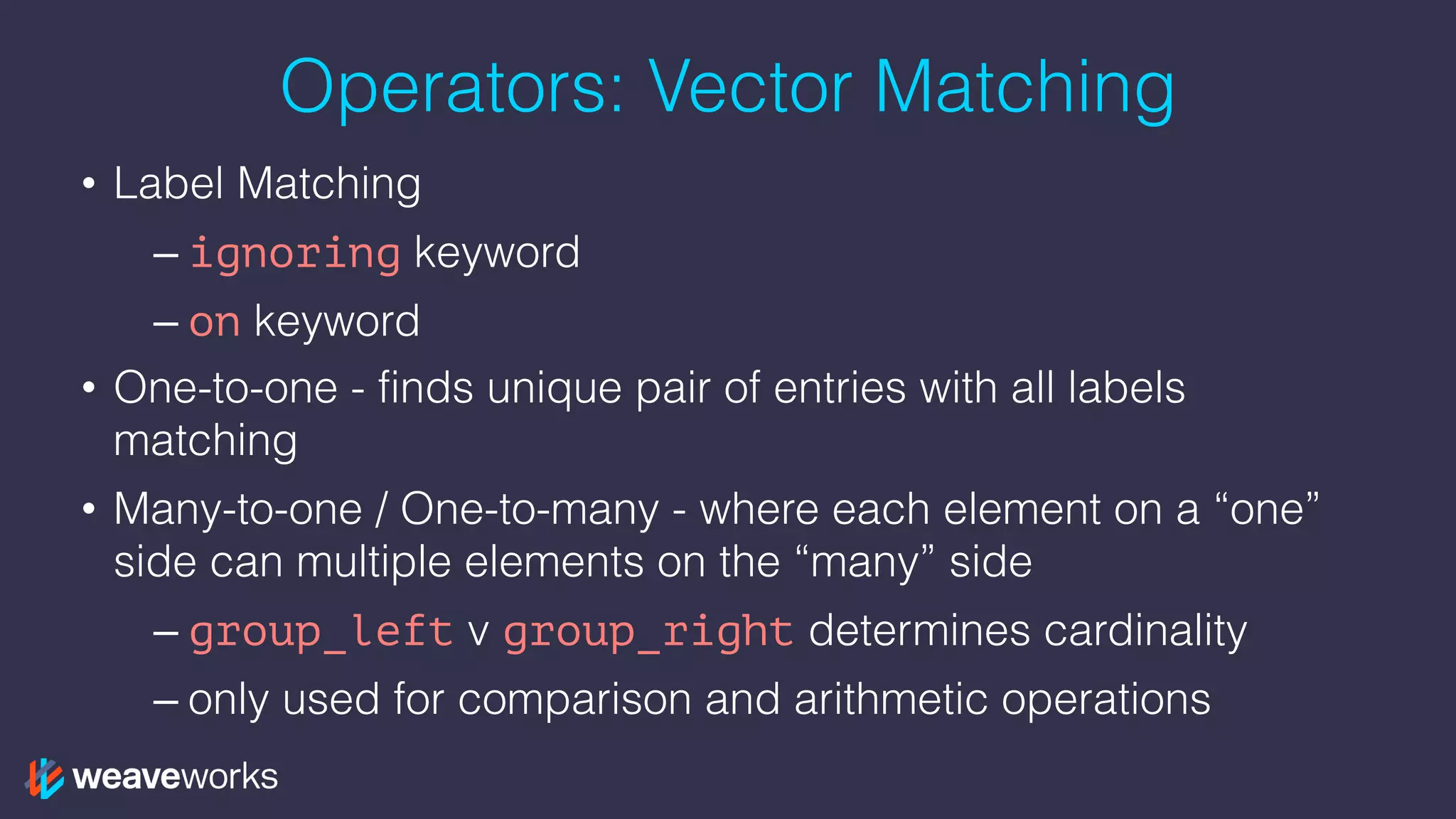 Operators: Vector Matching
• Label Matching
– ignoring keyword
– on keyword
• One-to-one - finds unique pair of entries with all labels
matching
• Many-to-one / One-to-many - where each element on a “one”
side can multiple elements on the “many” side
– group_left v group_right determines cardinality
– only used for comparison and arithmetic operations
 