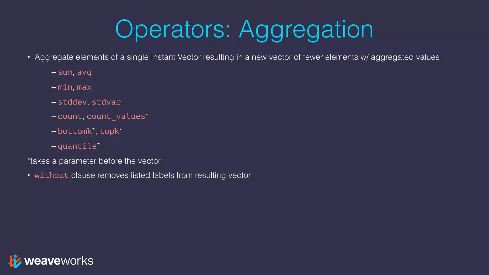 Operators: Aggregation
• Aggregate elements of a single Instant Vector resulting in a new vector of fewer elements w/ aggregated values
– sum, avg
– min, max
– stddev, stdvar
– count, count_values*
– bottomk*, topk*
– quantile*
*takes a parameter before the vector
• without clause removes listed labels from resulting vector
 