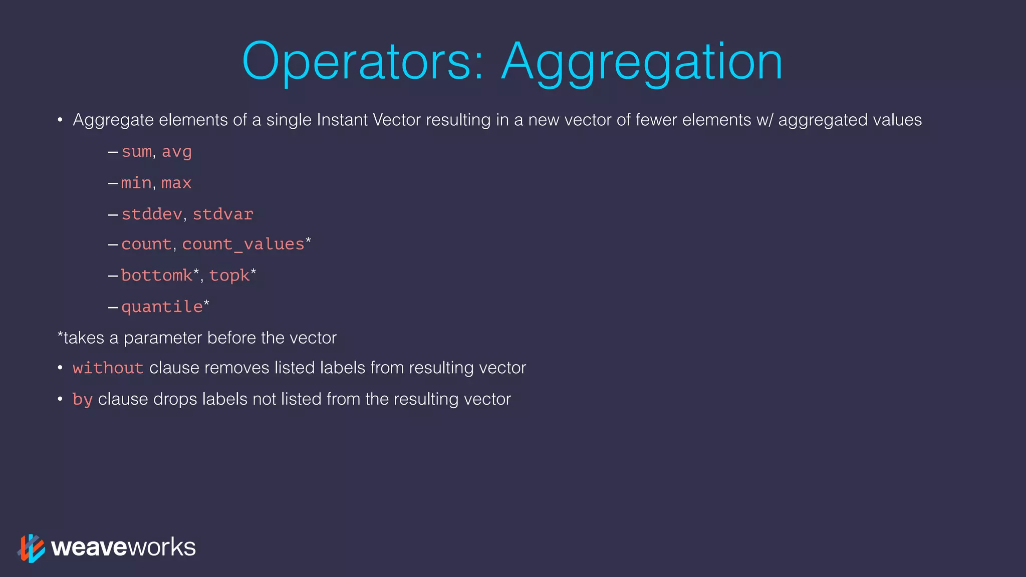 Operators: Aggregation
• Aggregate elements of a single Instant Vector resulting in a new vector of fewer elements w/ aggregated values
– sum, avg
– min, max
– stddev, stdvar
– count, count_values*
– bottomk*, topk*
– quantile*
*takes a parameter before the vector
• without clause removes listed labels from resulting vector
• by clause drops labels not listed from the resulting vector
 