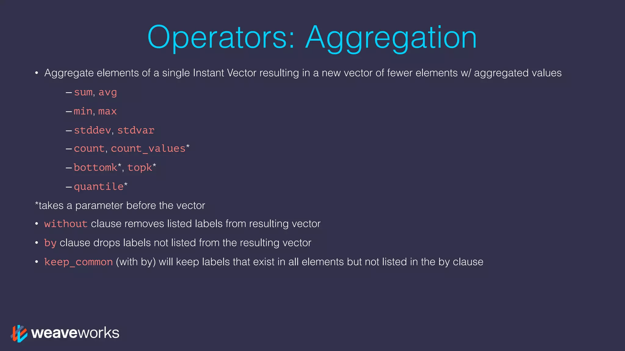 Operators: Aggregation
• Aggregate elements of a single Instant Vector resulting in a new vector of fewer elements w/ aggregated values
– sum, avg
– min, max
– stddev, stdvar
– count, count_values*
– bottomk*, topk*
– quantile*
*takes a parameter before the vector
• without clause removes listed labels from resulting vector
• by clause drops labels not listed from the resulting vector
• keep_common (with by) will keep labels that exist in all elements but not listed in the by clause
 