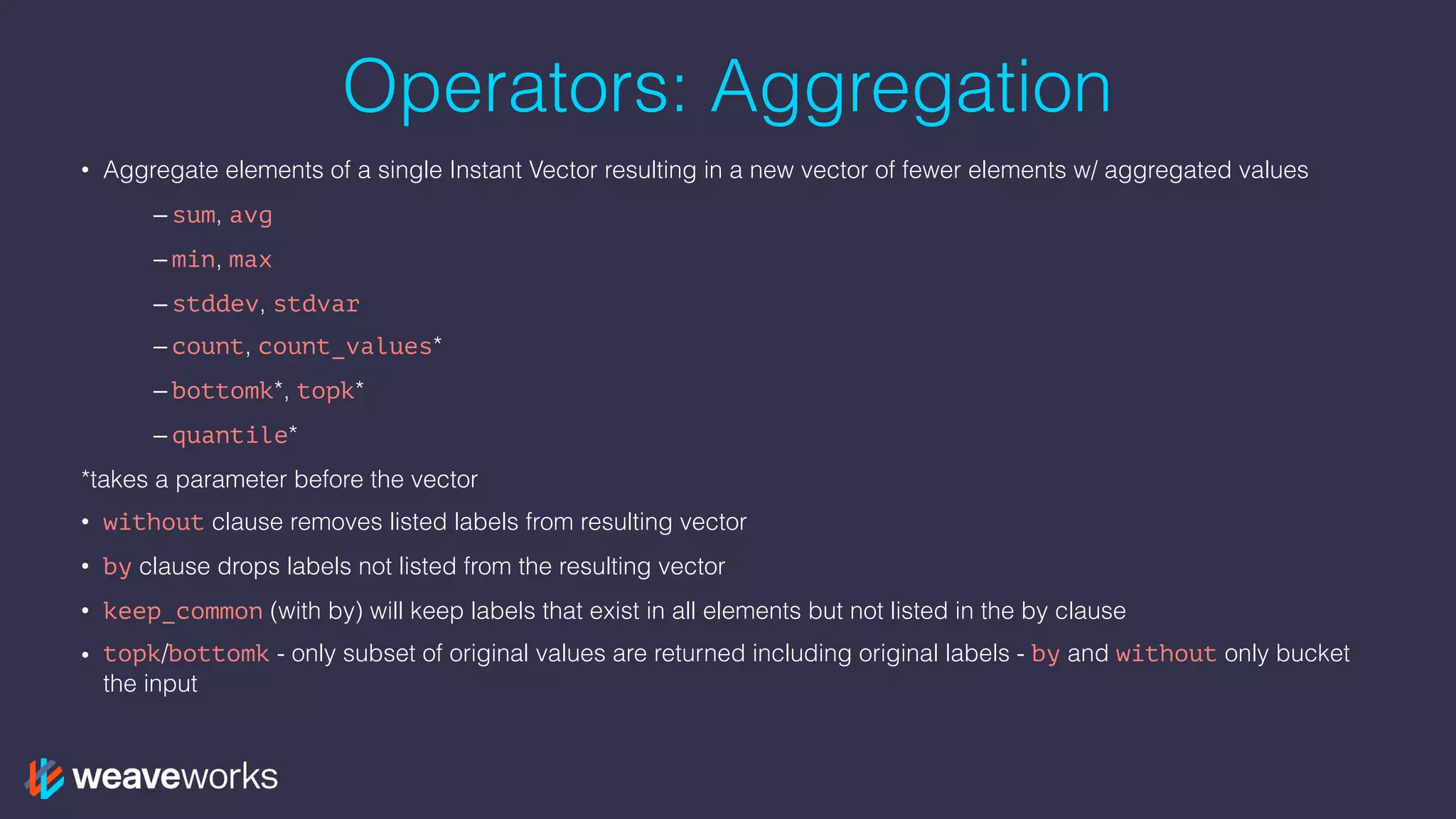 Operators: Aggregation
• Aggregate elements of a single Instant Vector resulting in a new vector of fewer elements w/ aggregated values
– sum, avg
– min, max
– stddev, stdvar
– count, count_values*
– bottomk*, topk*
– quantile*
*takes a parameter before the vector
• without clause removes listed labels from resulting vector
• by clause drops labels not listed from the resulting vector
• keep_common (with by) will keep labels that exist in all elements but not listed in the by clause
• topk/bottomk - only subset of original values are returned including original labels - by and without only bucket
the input
 