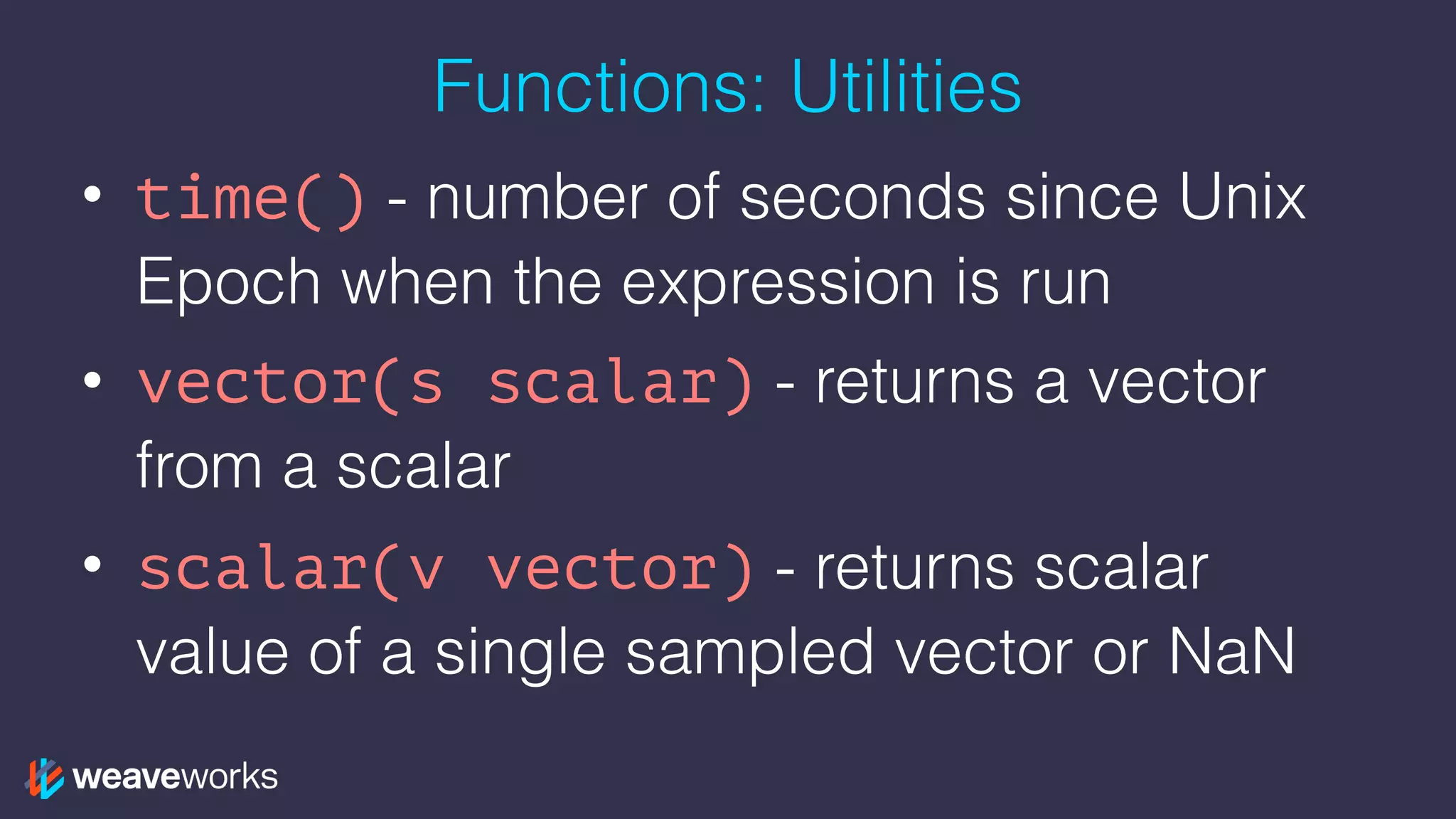 Functions: Utilities
• time() - number of seconds since Unix
Epoch when the expression is run
• vector(s scalar) - returns a vector
from a scalar
• scalar(v vector) - returns scalar
value of a single sampled vector or NaN
 